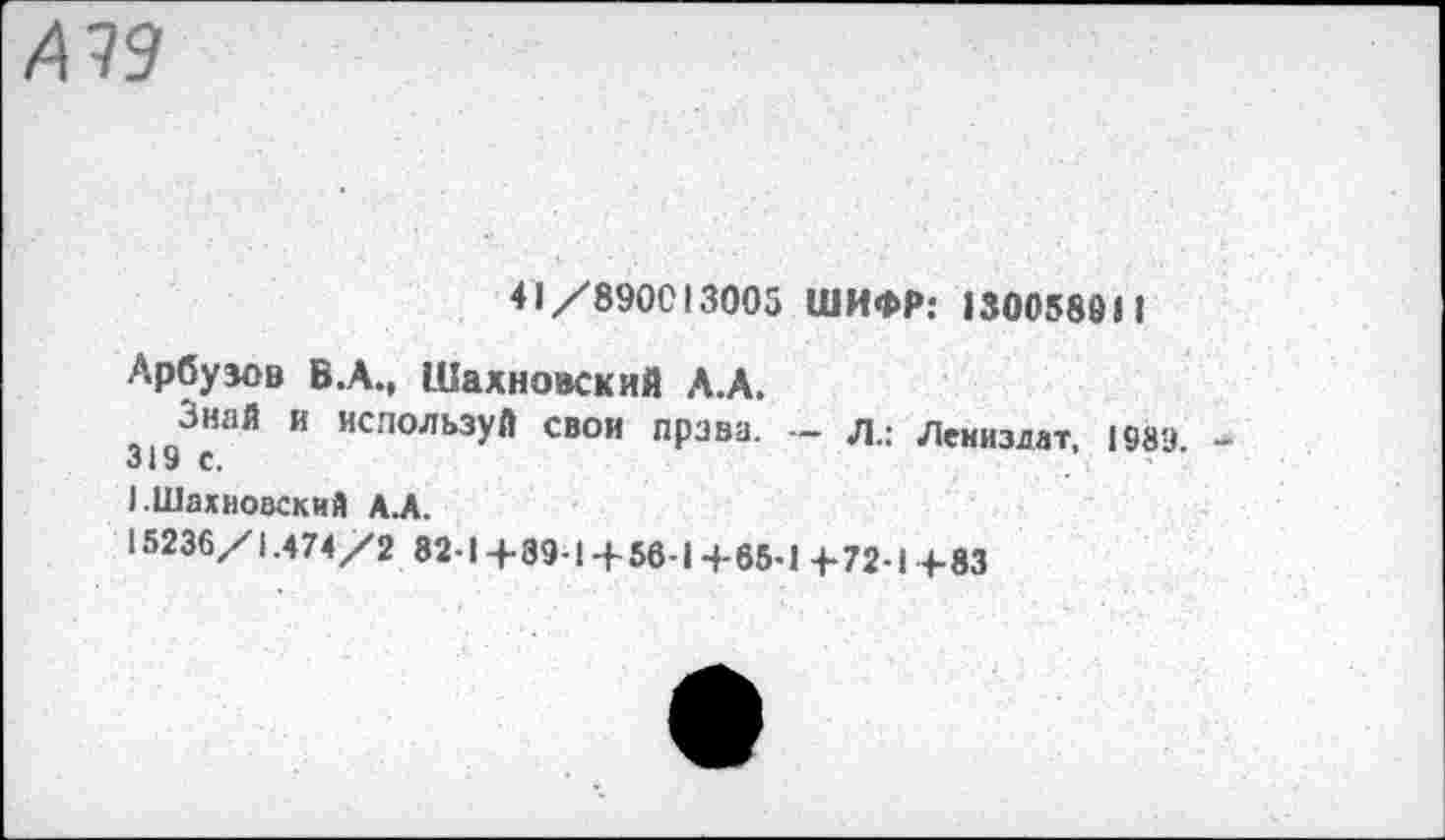 ﻿А 79
41/890013005 ШИФР: 130058911
Арбузов В.А., Шахновский А.А.
3193сНаЙ И ИСПОЛЬЗУЙ свои права. - л.: Лениздат, 1989.
1.Шахновский А.А.
15236/1.474/2 82-1+39-1+ 56-1+65-1+72-1+83